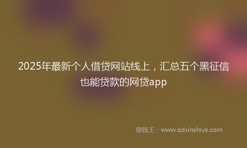 2025年最新个人借贷网站线上，汇总五个黑征信也能贷款的网贷app