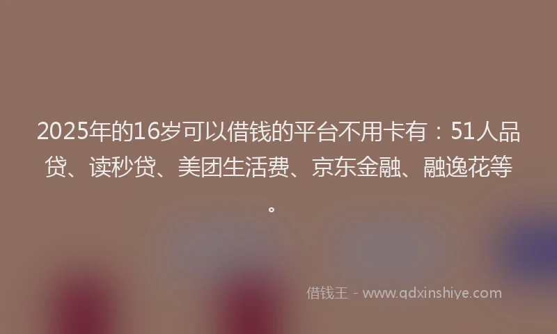 2025年的16岁可以借钱的平台不用卡有：51人品贷、读秒贷、美团生活费、京东金融、融逸花等。