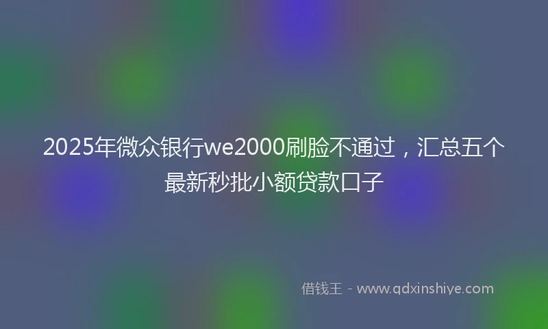 2025年微众银行we2000刷脸不通过，汇总五个最新秒批小额贷款口子