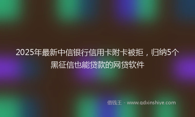 2025年最新中信银行信用卡附卡被拒，归纳5个黑征信也能贷款的网贷软件