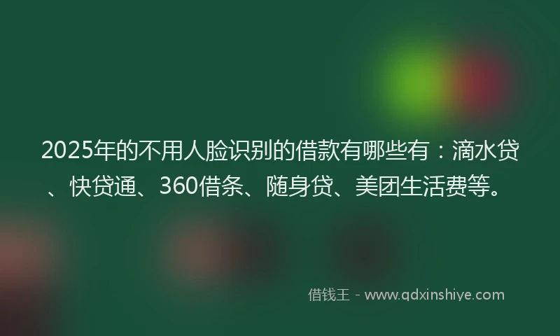 2025年的不用人脸识别的借款有哪些有：滴水贷、快贷通、360借条、随身贷、美团生活费等。
