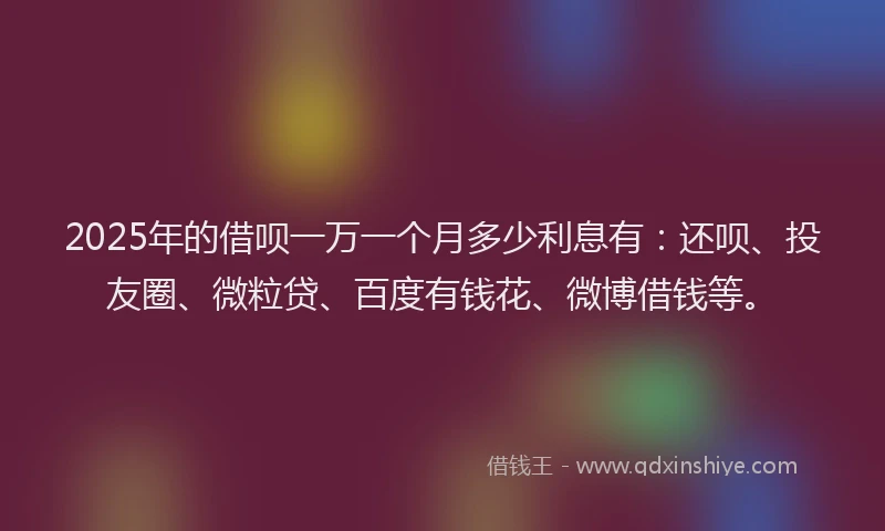 2025年的借呗一万一个月多少利息有：还呗、投友圈、微粒贷、百度有钱花、微博借钱等。