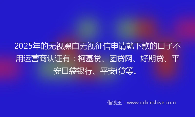 2025年的无视黑白无视征信申请就下款的口子不用运营商认证有：柯基贷、团贷网、好期贷、平安口袋银行、平安i贷等。