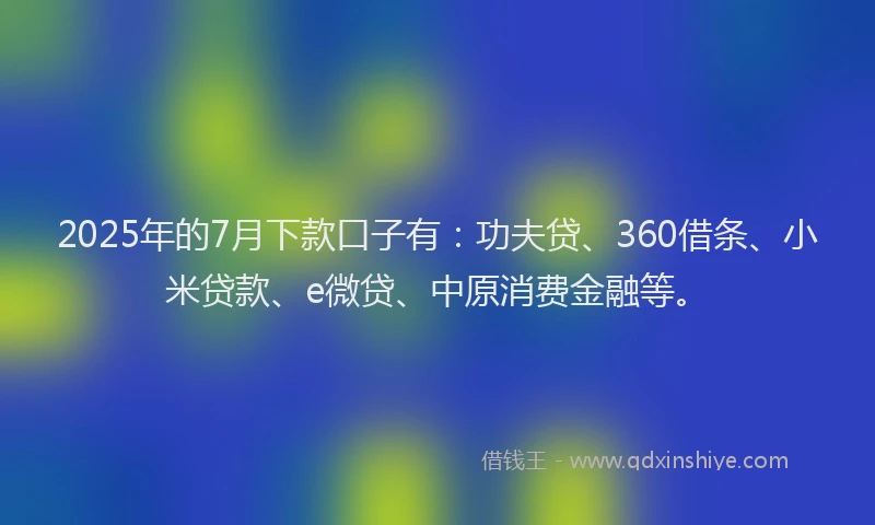 2025年的7月下款口子有：功夫贷、360借条、小米贷款、e微贷、中原消费金融等。