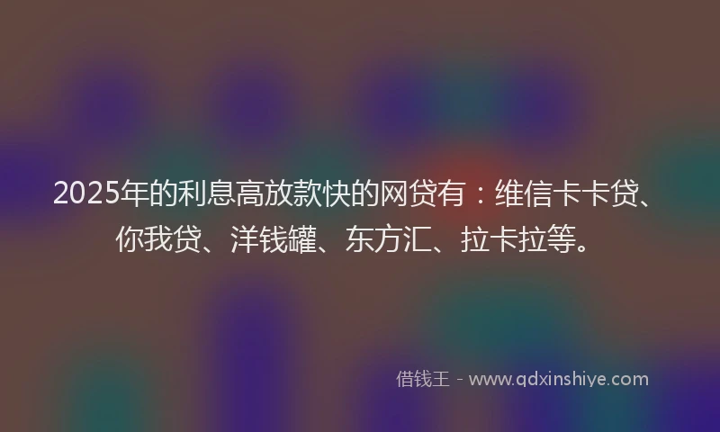 2025年的利息高放款快的网贷有：维信卡卡贷、你我贷、洋钱罐、东方汇、拉卡拉等。