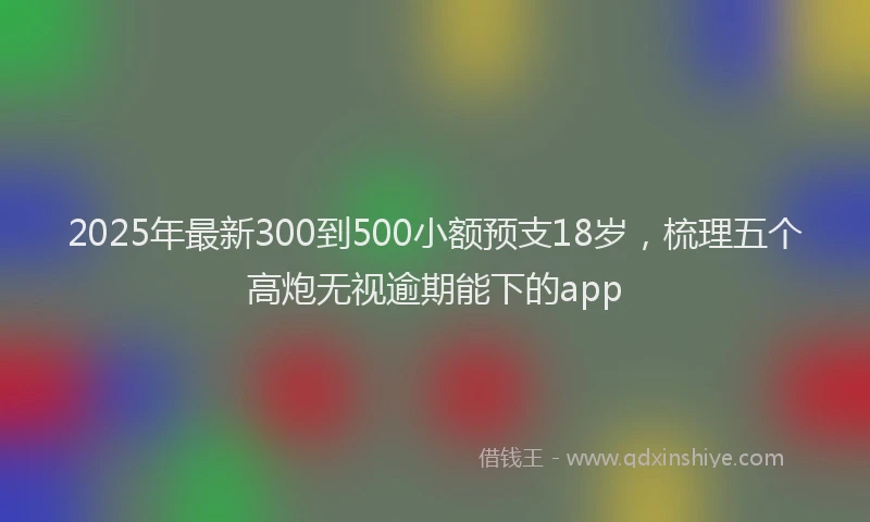 2025年最新300到500小额预支18岁，梳理五个高炮无视逾期能下的app