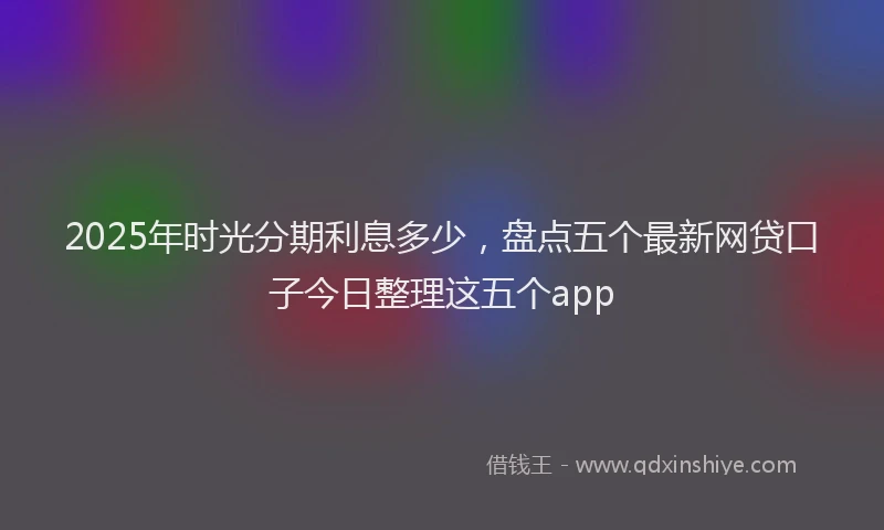 2025年时光分期利息多少，盘点五个最新网贷口子今日整理这五个app
