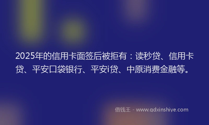 2025年的信用卡面签后被拒有：读秒贷、信用卡贷、平安口袋银行、平安i贷、中原消费金融等。