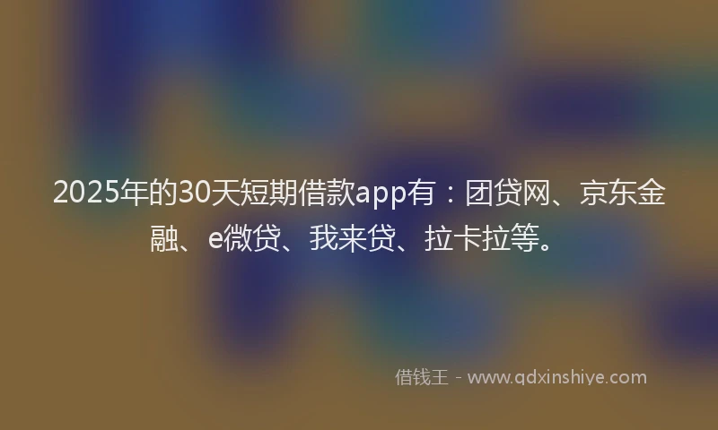 2025年的30天短期借款app有：团贷网、京东金融、e微贷、我来贷、拉卡拉等。