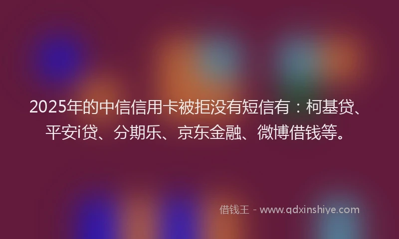 2025年的中信信用卡被拒没有短信有：柯基贷、平安i贷、分期乐、京东金融、微博借钱等。