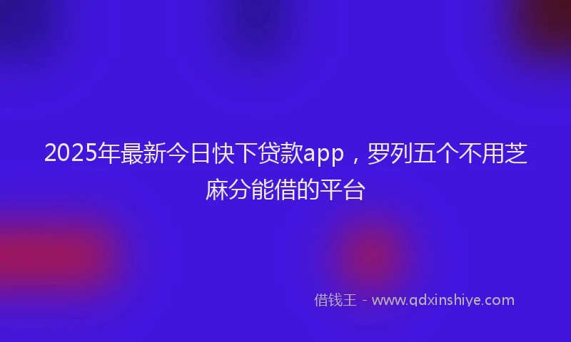 2025年最新今日快下贷款app，罗列五个不用芝麻分能借的平台