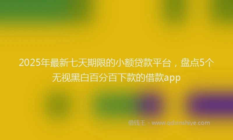 2025年最新七天期限的小额贷款平台，盘点5个无视黑白百分百下款的借款app