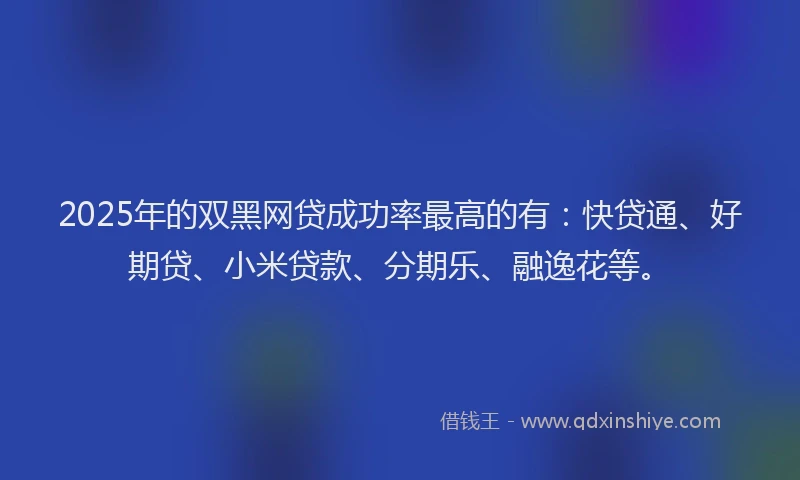 2025年的双黑网贷成功率最高的有：快贷通、好期贷、小米贷款、分期乐、融逸花等。