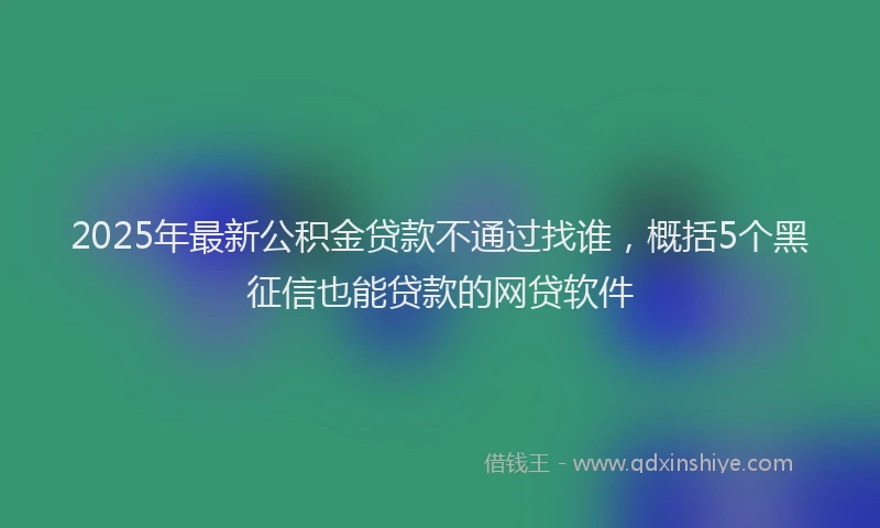 2025年最新公积金贷款不通过找谁，概括5个黑征信也能贷款的网贷软件