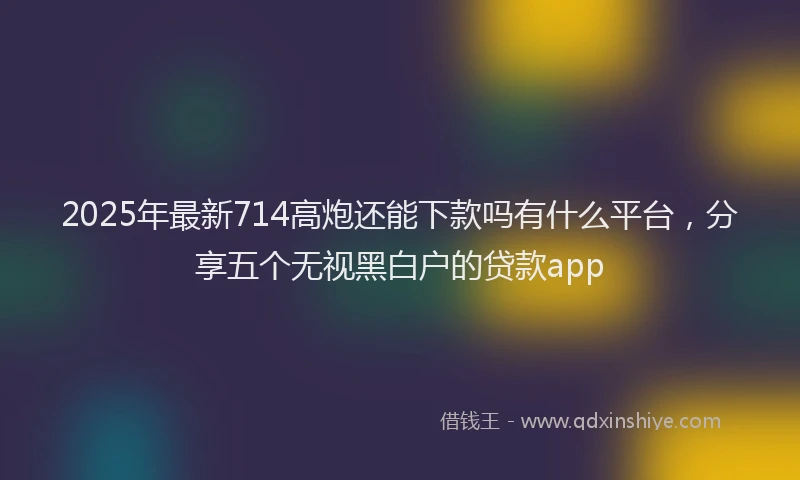 2025年最新714高炮还能下款吗有什么平台，分享五个无视黑白户的贷款app