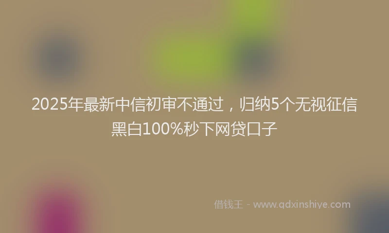 2025年最新中信初审不通过，归纳5个无视征信黑白100%秒下网贷口子
