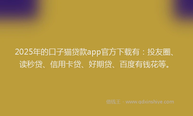 2025年的口子猫贷款app官方下载有：投友圈、读秒贷、信用卡贷、好期贷、百度有钱花等。