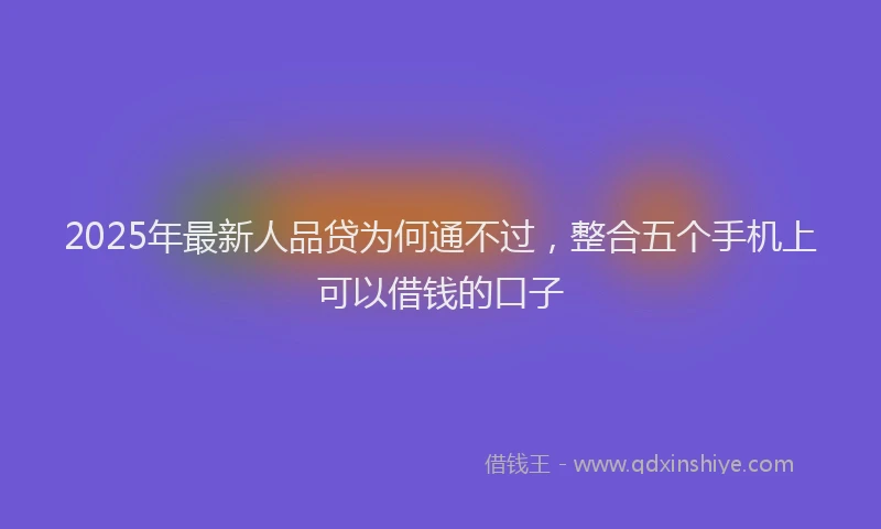 2025年最新人品贷为何通不过，整合五个手机上可以借钱的口子