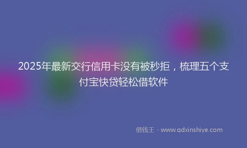 2025年最新交行信用卡没有被秒拒，梳理五个支付宝快贷轻松借软件