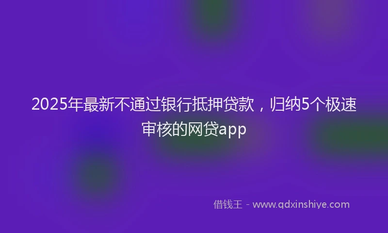 2025年最新不通过银行抵押贷款，归纳5个极速审核的网贷app