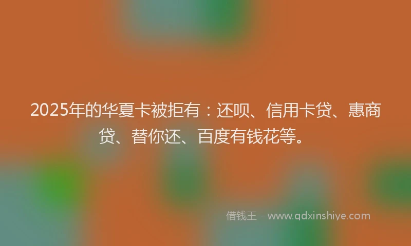 2025年的华夏卡被拒有：还呗、信用卡贷、惠商贷、替你还、百度有钱花等。