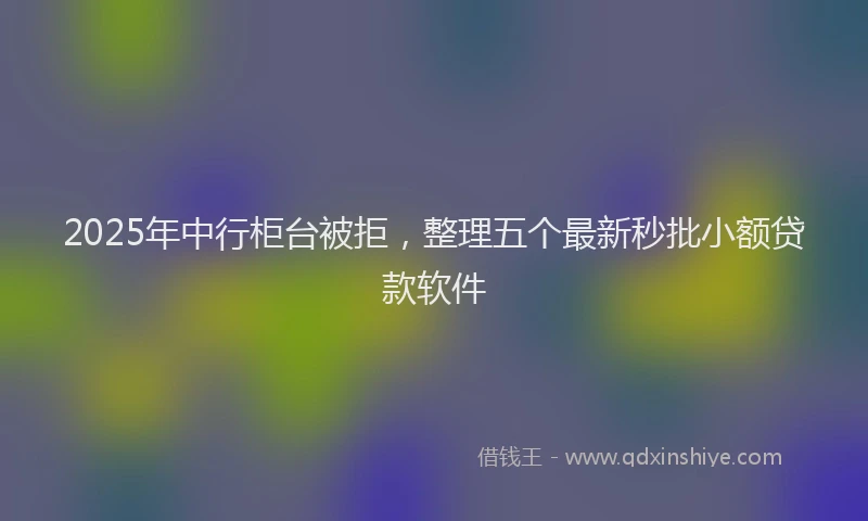 2025年中行柜台被拒，整理五个最新秒批小额贷款软件