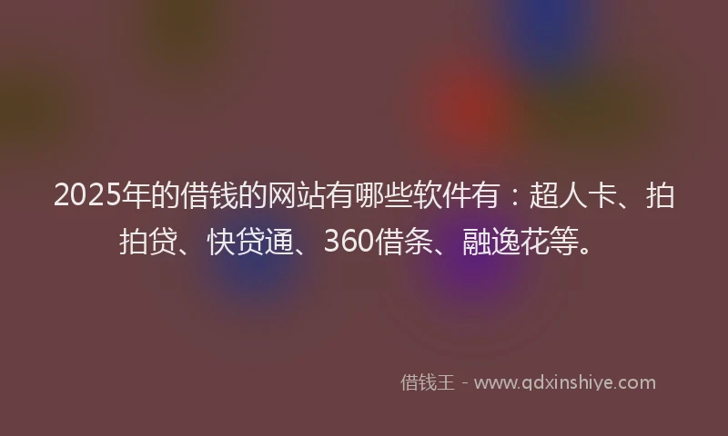 2025年的借钱的网站有哪些软件有：超人卡、拍拍贷、快贷通、360借条、融逸花等。