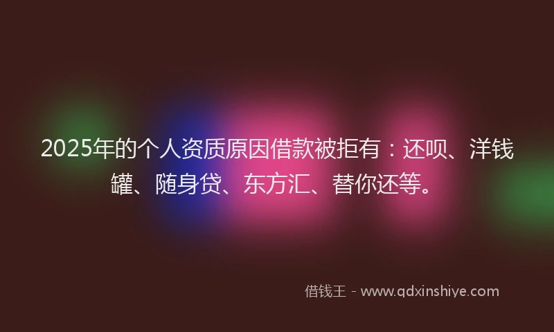 2025年的个人资质原因借款被拒有：还呗、洋钱罐、随身贷、东方汇、替你还等。