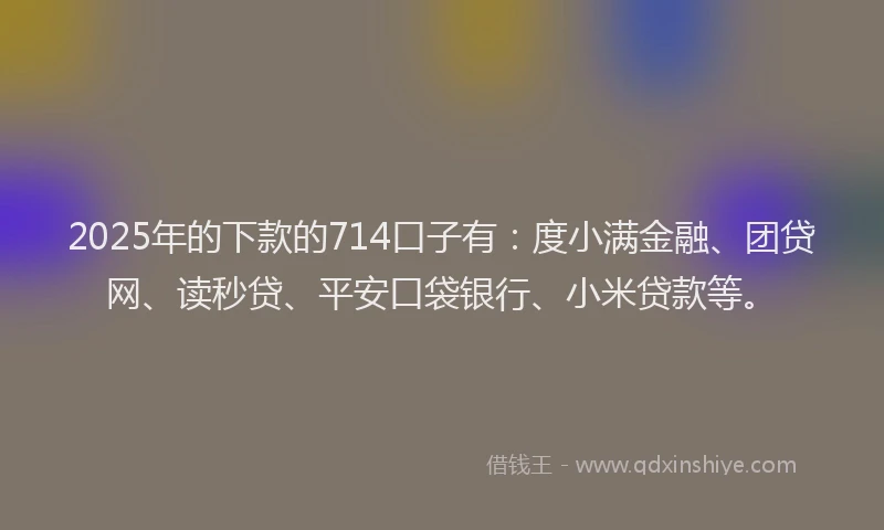 2025年的下款的714口子有：度小满金融、团贷网、读秒贷、平安口袋银行、小米贷款等。
