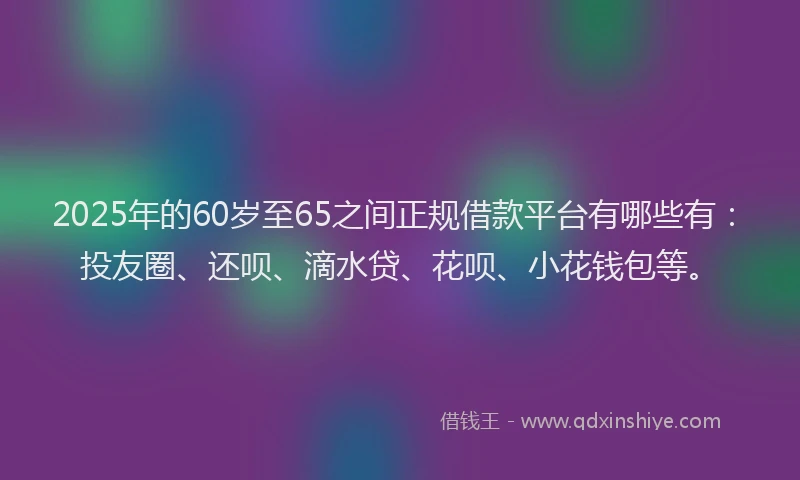 2025年的60岁至65之间正规借款平台有哪些有：投友圈、还呗、滴水贷、花呗、小花钱包等。