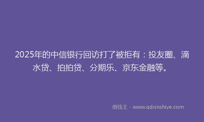 2025年的中信银行回访打了被拒有：投友圈、滴水贷、拍拍贷、分期乐、京东金融等。