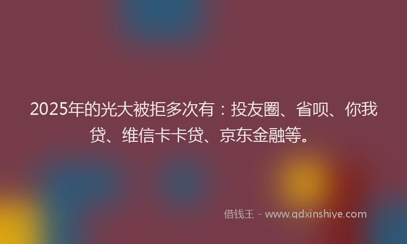 2025年的光大被拒多次有：投友圈、省呗、你我贷、维信卡卡贷、京东金融等。