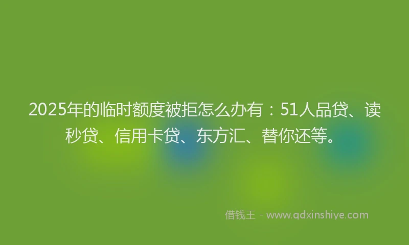 2025年的临时额度被拒怎么办有：51人品贷、读秒贷、信用卡贷、东方汇、替你还等。