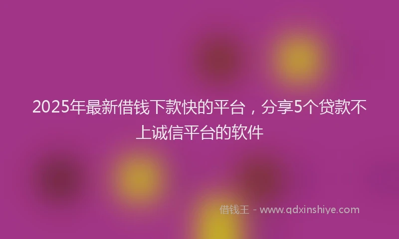 2025年最新借钱下款快的平台，分享5个贷款不上诚信平台的软件