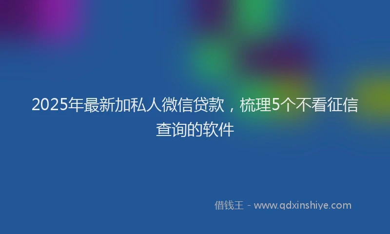 2025年最新加私人微信贷款，梳理5个不看征信查询的软件