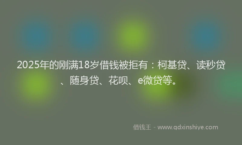 2025年的刚满18岁借钱被拒有：柯基贷、读秒贷、随身贷、花呗、e微贷等。