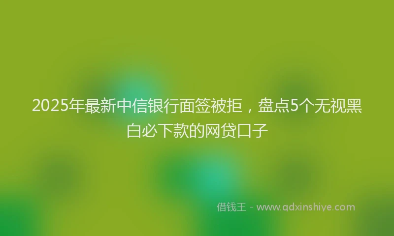 2025年最新中信银行面签被拒，盘点5个无视黑白必下款的网贷口子