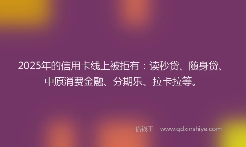 2025年的信用卡线上被拒有：读秒贷、随身贷、中原消费金融、分期乐、拉卡拉等。