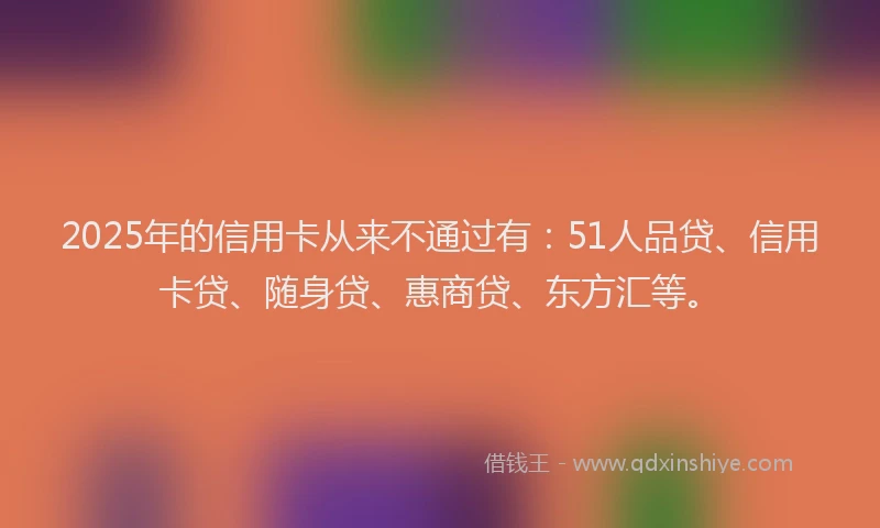 2025年的信用卡从来不通过有：51人品贷、信用卡贷、随身贷、惠商贷、东方汇等。