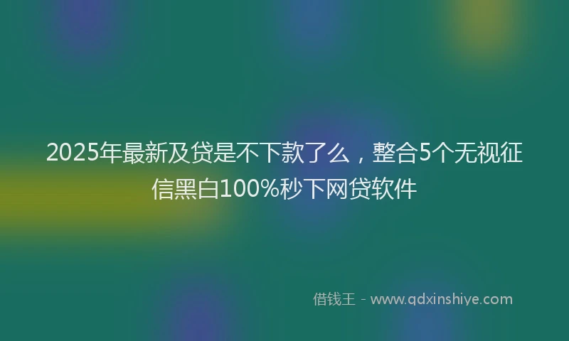 2025年最新及贷是不下款了么，整合5个无视征信黑白100%秒下网贷软件