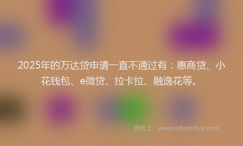 2025年的万达贷申请一直不通过有：惠商贷、小花钱包、e微贷、拉卡拉、融逸花等。