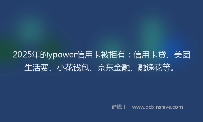 2025年的ypower信用卡被拒有：信用卡贷、美团生活费、小花钱包、京东金融、融逸花等。