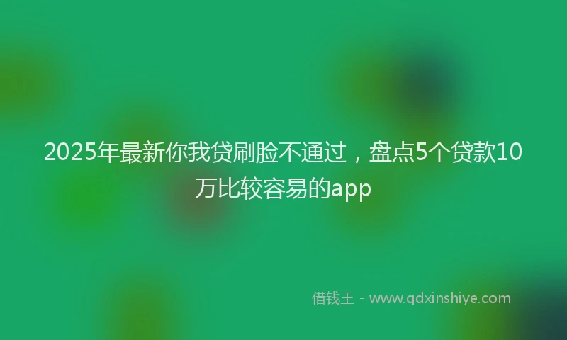 2025年最新你我贷刷脸不通过，盘点5个贷款10万比较容易的app