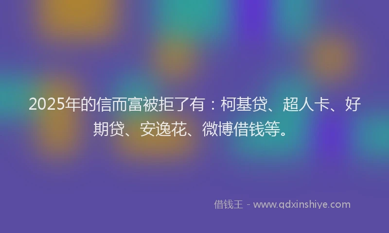2025年的信而富被拒了有：柯基贷、超人卡、好期贷、安逸花、微博借钱等。