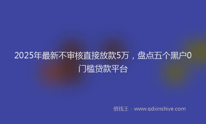 2025年最新不审核直接放款5万，盘点五个黑户0门槛贷款平台