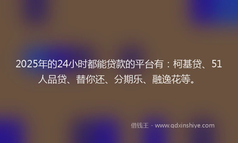 2025年的24小时都能贷款的平台有：柯基贷、51人品贷、替你还、分期乐、融逸花等。