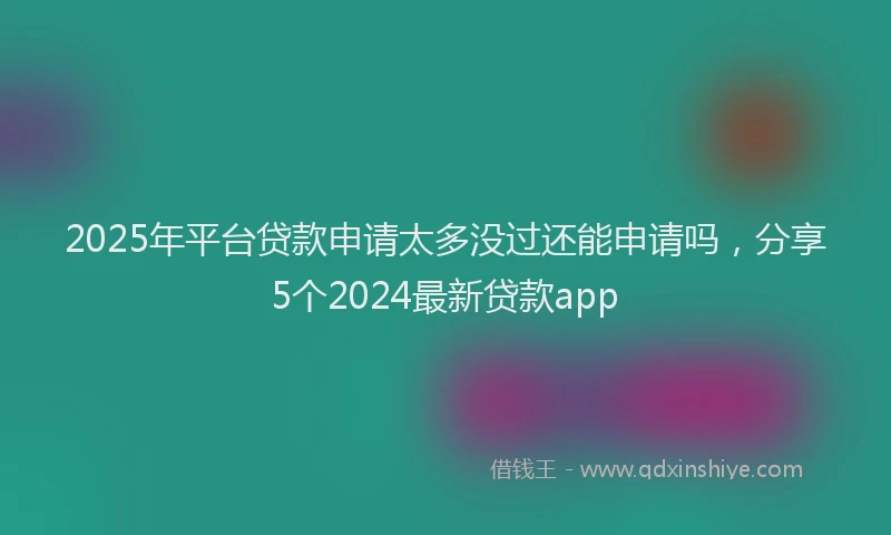 2025年平台贷款申请太多没过还能申请吗，分享5个2024最新贷款app