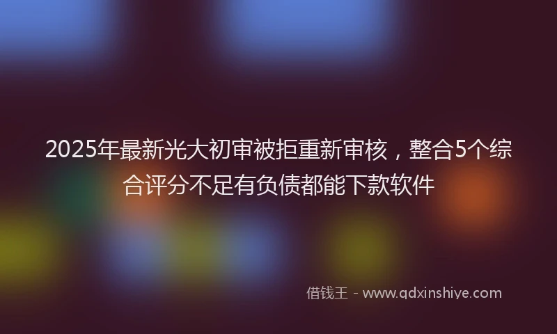 2025年最新光大初审被拒重新审核，整合5个综合评分不足有负债都能下款软件