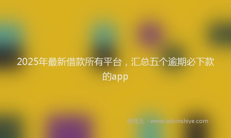 2025年最新借款所有平台，汇总五个逾期必下款的app