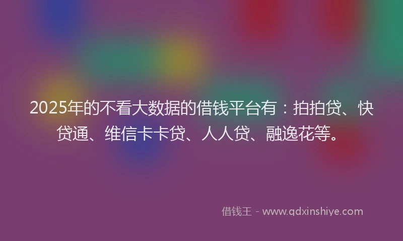 2025年的不看大数据的借钱平台有：拍拍贷、快贷通、维信卡卡贷、人人贷、融逸花等。